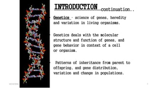 INTRODUCTION continuation..
• Genetics – science of genes, heredity
and variation in living organisms.
• Genetics deals with the molecular
structure and function of genes, and
gene behavior in context of a cell
or organism.
• Patterns of inheritance from parent to
offspring, and gene distribution,
variation and change in populations.
7
Book : Genetics and the Organism: Introduction
7
10/12/2016
 