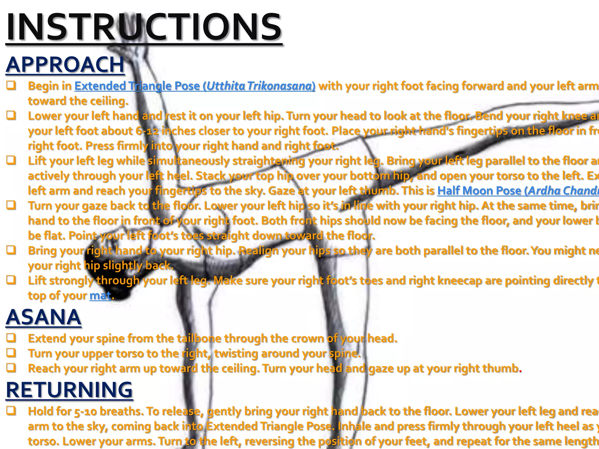 INSTRUCTIONS
APPROACH
 Begin in Extended Triangle Pose (UtthitaTrikonasana) with your right foot facing forward and your left arm
toward the ceiling.
 Lower your left hand and rest it on your left hip.Turn your head to look at the floor. Bend your right knee an
your left foot about 6-12 inches closer to your right foot. Place your right hand's fingertips on the floor in fro
right foot. Press firmly into your right hand and right foot.
 Lift your left leg while simultaneously straightening your right leg. Bring your left leg parallel to the floor an
actively through your left heel. Stack your top hip over your bottom hip, and open your torso to the left. Ex
left arm and reach your fingertips to the sky. Gaze at your left thumb.This is Half Moon Pose (Ardha Chandr
 Turn your gaze back to the floor. Lower your left hip so it’s in line with your right hip. At the same time, brin
hand to the floor in front of your right foot. Both front hips should now be facing the floor, and your lower b
be flat. Point your left foot’s toes straight down toward the floor.
 Bring your right hand to your right hip. Realign your hips so they are both parallel to the floor.You might ne
your right hip slightly back.
 Lift strongly through your left leg. Make sure your right foot’s toes and right kneecap are pointing directly t
top of your mat.
ASANA
 Extend your spine from the tailbone through the crown of your head.
 Turn your upper torso to the right, twisting around your spine.
 Reach your right arm up toward the ceiling.Turn your head and gaze up at your right thumb.
RETURNING
 Hold for 5-10 breaths.To release, gently bring your right hand back to the floor. Lower your left leg and reac
arm to the sky, coming back into Extended Triangle Pose. Inhale and press firmly through your left heel as y
torso. Lower your arms.Turn to the left, reversing the position of your feet, and repeat for the same length
 