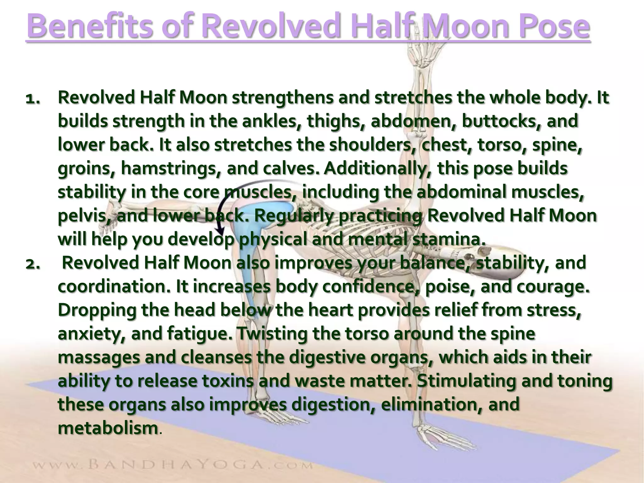 Benefits of Revolved Half Moon Pose
1. Revolved Half Moon strengthens and stretches the whole body. It
builds strength in the ankles, thighs, abdomen, buttocks, and
lower back. It also stretches the shoulders, chest, torso, spine,
groins, hamstrings, and calves. Additionally, this pose builds
stability in the core muscles, including the abdominal muscles,
pelvis, and lower back. Regularly practicing Revolved Half Moon
will help you develop physical and mental stamina.
2. Revolved Half Moon also improves your balance, stability, and
coordination. It increases body confidence, poise, and courage.
Dropping the head below the heart provides relief from stress,
anxiety, and fatigue. Twisting the torso around the spine
massages and cleanses the digestive organs, which aids in their
ability to release toxins and waste matter. Stimulating and toning
these organs also improves digestion, elimination, and
metabolism.
 