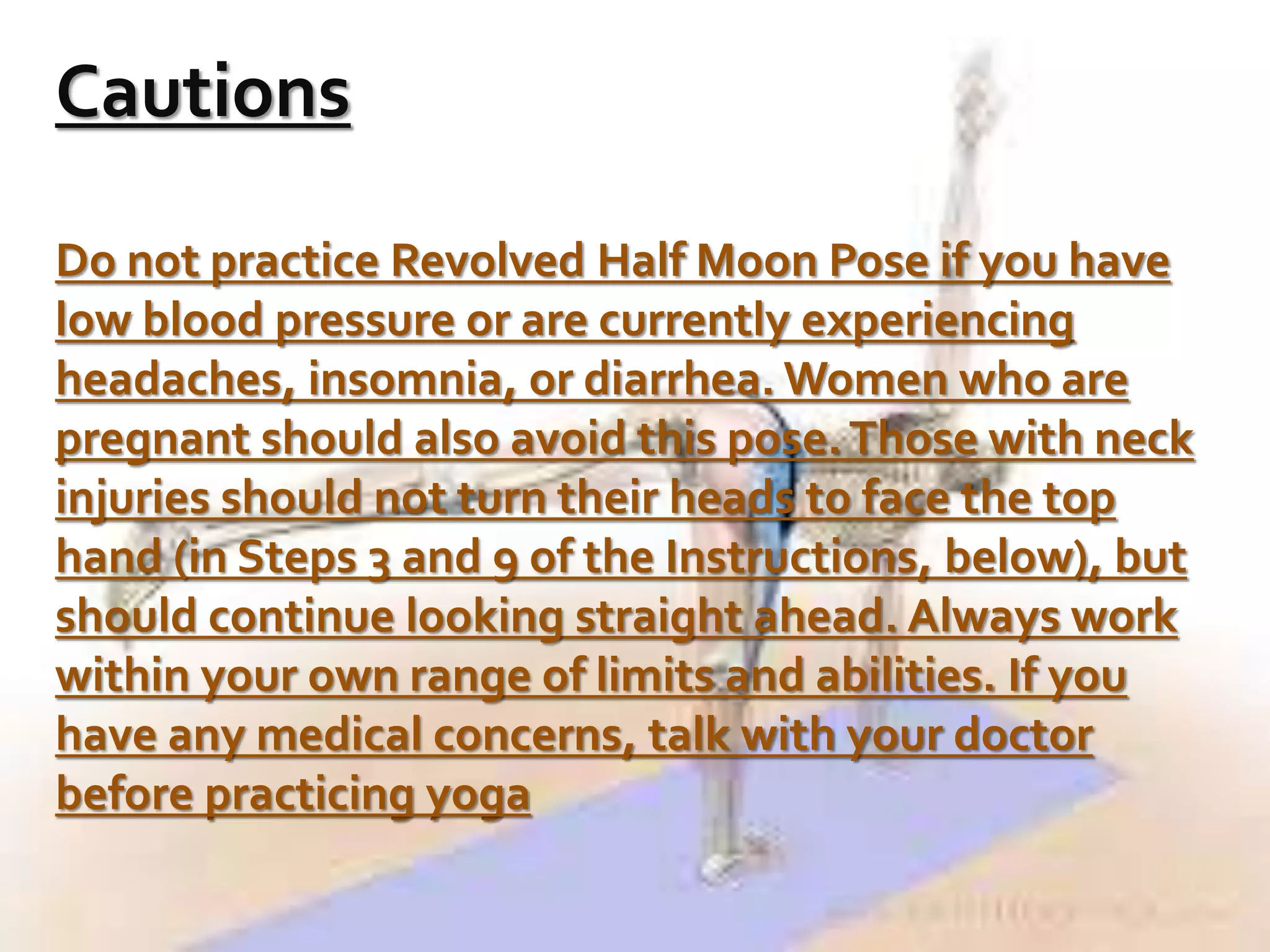 Cautions
Do not practice Revolved Half Moon Pose if you have
low blood pressure or are currently experiencing
headaches, insomnia, or diarrhea. Women who are
pregnant should also avoid this pose.Those with neck
injuries should not turn their heads to face the top
hand (in Steps 3 and 9 of the Instructions, below), but
should continue looking straight ahead. Always work
within your own range of limits and abilities. If you
have any medical concerns, talk with your doctor
before practicing yoga
 
