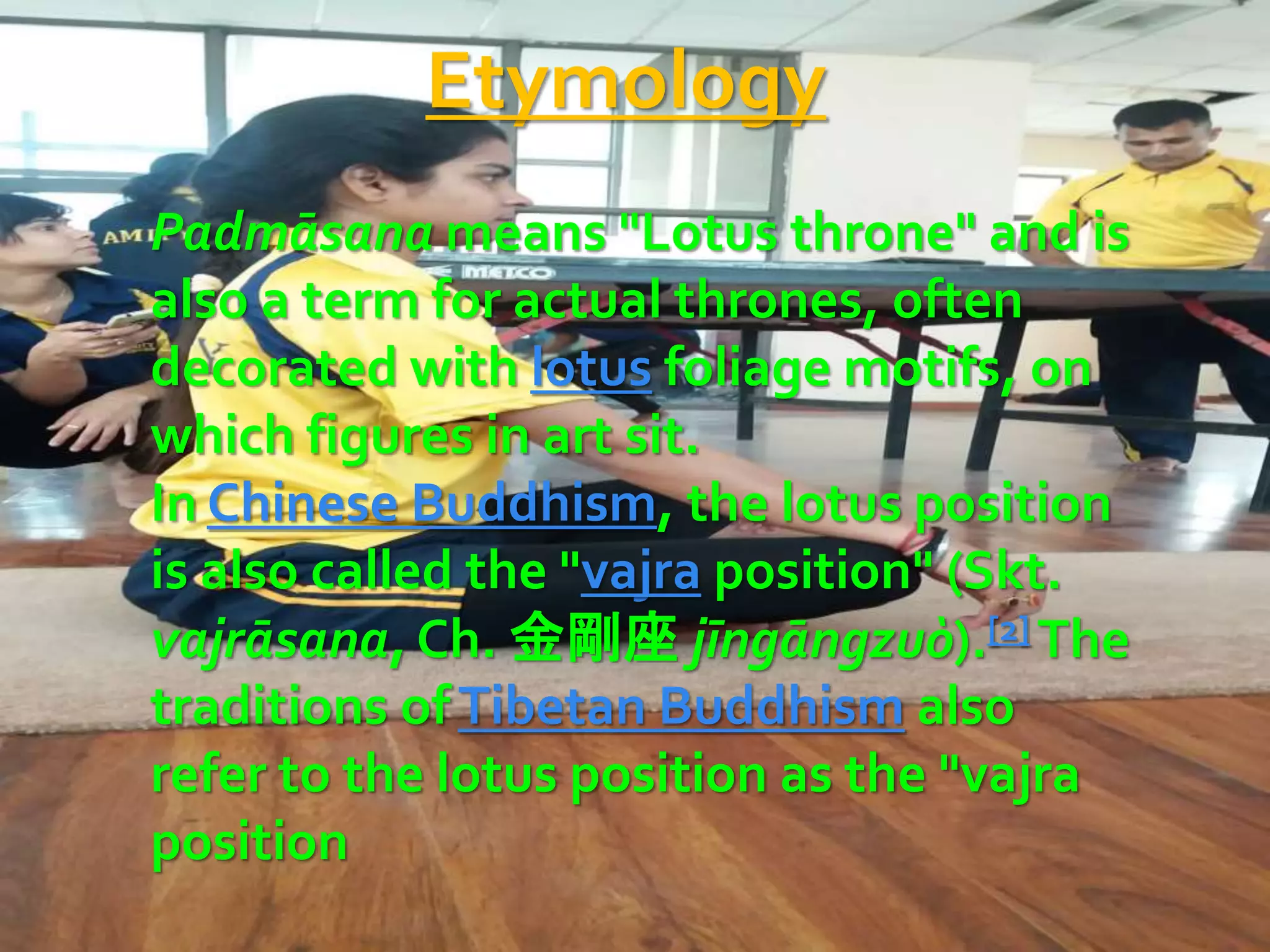 Etymology
Padmāsana means "Lotus throne" and is
also a term for actual thrones, often
decorated with lotus foliage motifs, on
which figures in art sit.
In Chinese Buddhism, the lotus position
is also called the "vajra position" (Skt.
vajrāsana, Ch. 金剛座 jīngāngzuò).[2] The
traditions ofTibetan Buddhism also
refer to the lotus position as the "vajra
position
 