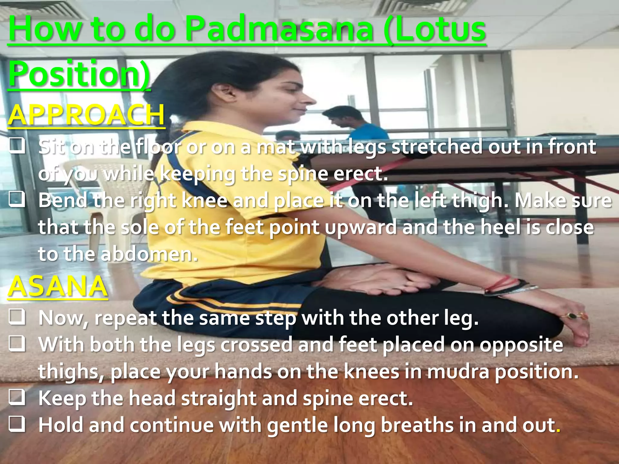How to do Padmasana (Lotus
Position)
APPROACH
 Sit on the floor or on a mat with legs stretched out in front
of you while keeping the spine erect.
 Bend the right knee and place it on the left thigh. Make sure
that the sole of the feet point upward and the heel is close
to the abdomen.
ASANA
 Now, repeat the same step with the other leg.
 With both the legs crossed and feet placed on opposite
thighs, place your hands on the knees in mudra position.
 Keep the head straight and spine erect.
 Hold and continue with gentle long breaths in and out.
 