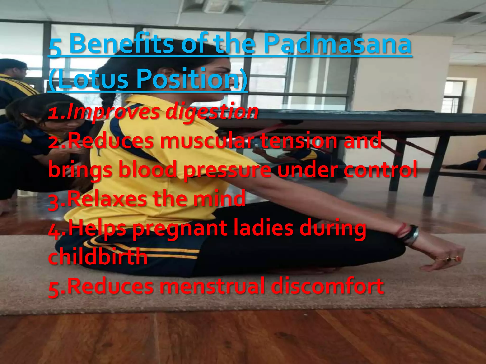 5 Benefits of the Padmasana
(Lotus Position)
1.Improves digestion
2.Reduces muscular tension and
brings blood pressure under control
3.Relaxes the mind
4.Helps pregnant ladies during
childbirth
5.Reduces menstrual discomfort
 