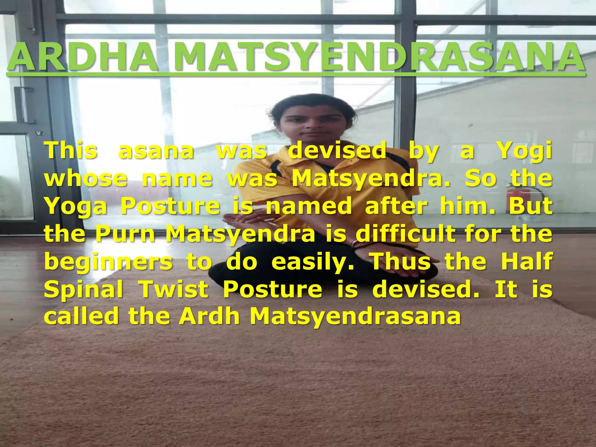 ARDHA MATSYENDRASANA
This asana was devised by a Yogi
whose name was Matsyendra. So the
Yoga Posture is named after him. But
the Purn Matsyendra is difficult for the
beginners to do easily. Thus the Half
Spinal Twist Posture is devised. It is
called the Ardh Matsyendrasana
 