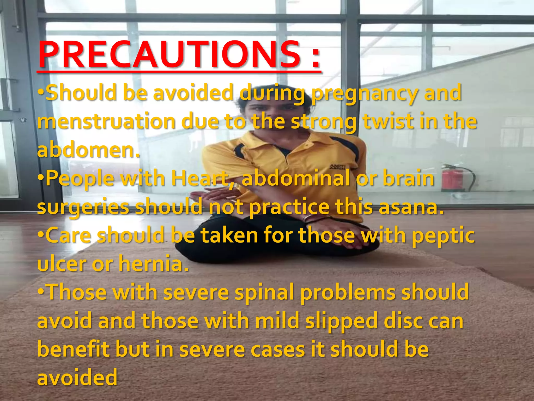 PRECAUTIONS :
•Should be avoided during pregnancy and
menstruation due to the strong twist in the
abdomen.
•People with Heart, abdominal or brain
surgeries should not practice this asana.
•Care should be taken for those with peptic
ulcer or hernia.
•Those with severe spinal problems should
avoid and those with mild slipped disc can
benefit but in severe cases it should be
avoided
 