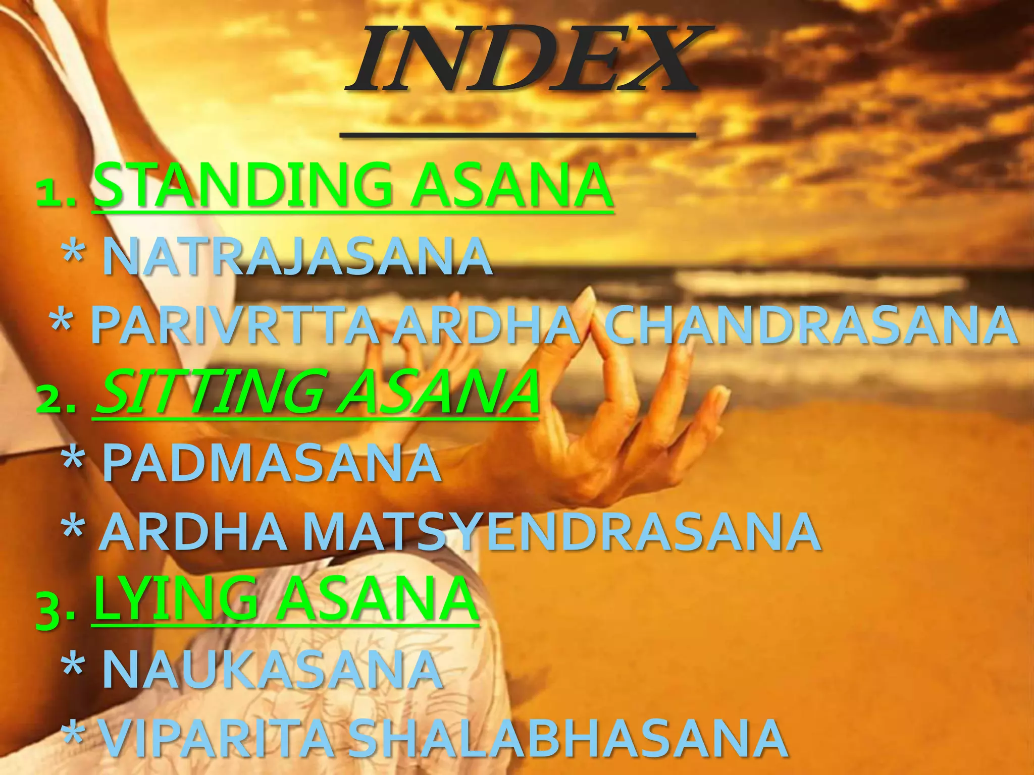 INDEX
1. STANDING ASANA
* NATRAJASANA
* PARIVRTTA ARDHA CHANDRASANA
2. SITTING ASANA
* PADMASANA
* ARDHA MATSYENDRASANA
3. LYING ASANA
* NAUKASANA
*VIPARITA SHALABHASANA
 