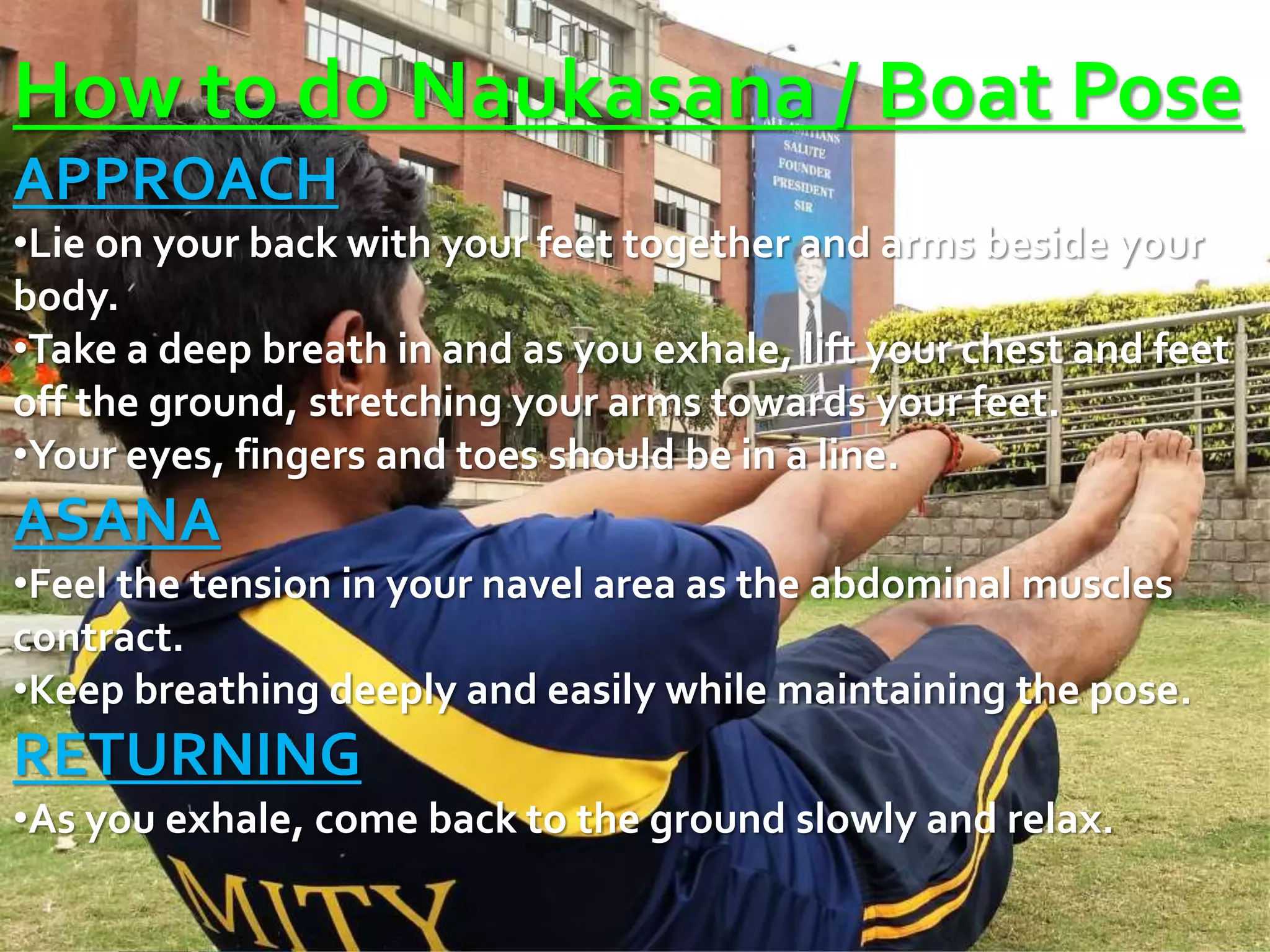 How to do Naukasana / Boat Pose
APPROACH
•Lie on your back with your feet together and arms beside your
body.
•Take a deep breath in and as you exhale, lift your chest and feet
off the ground, stretching your arms towards your feet.
•Your eyes, fingers and toes should be in a line.
ASANA
•Feel the tension in your navel area as the abdominal muscles
contract.
•Keep breathing deeply and easily while maintaining the pose.
RETURNING
•As you exhale, come back to the ground slowly and relax.
 