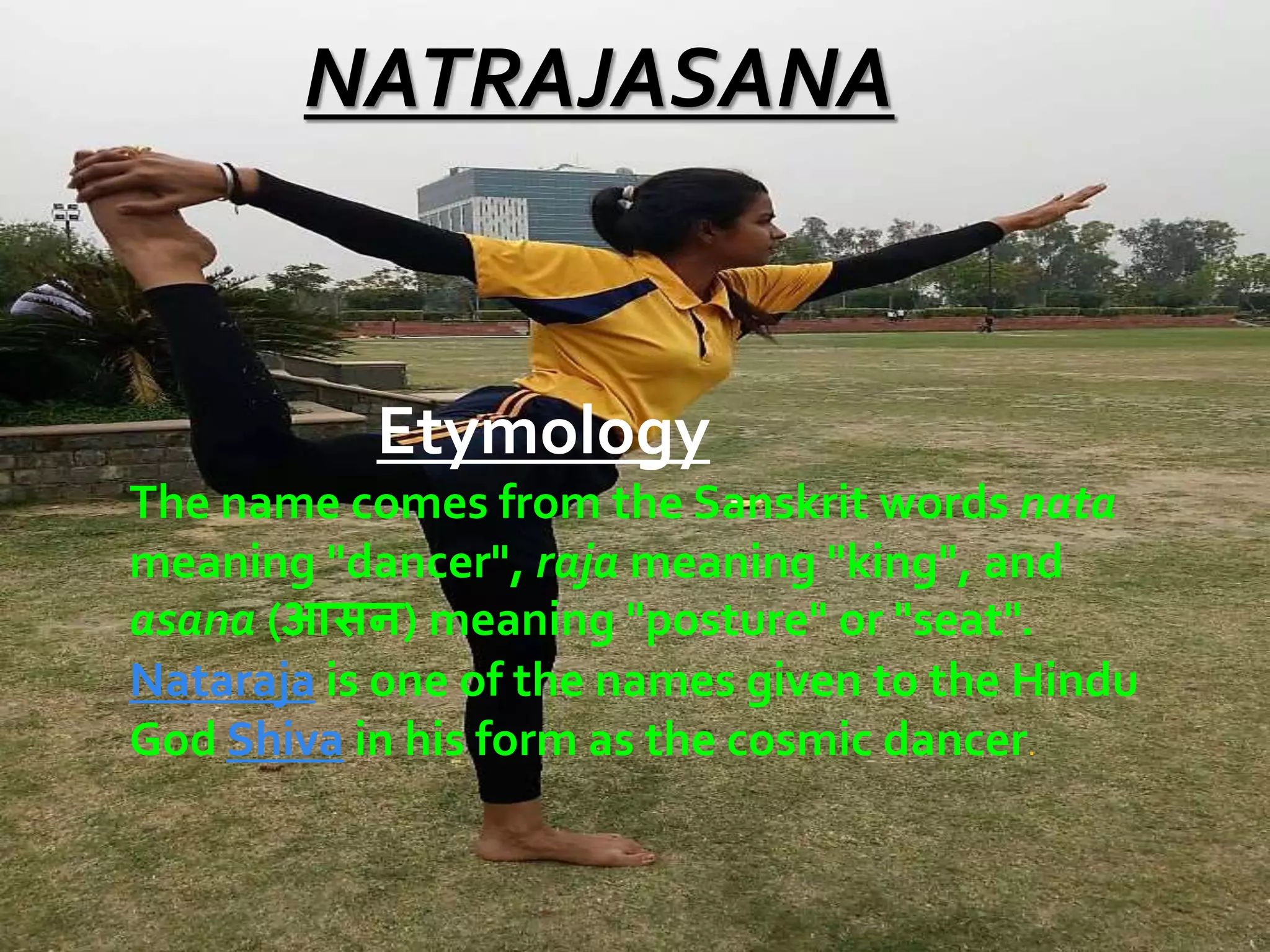 NATRAJASANA
Etymology
The name comes from the Sanskrit words nata
meaning "dancer", raja meaning "king", and
asana (आसन) meaning "posture" or "seat".
Nataraja is one of the names given to the Hindu
God Shiva in his form as the cosmic dancer.
 
