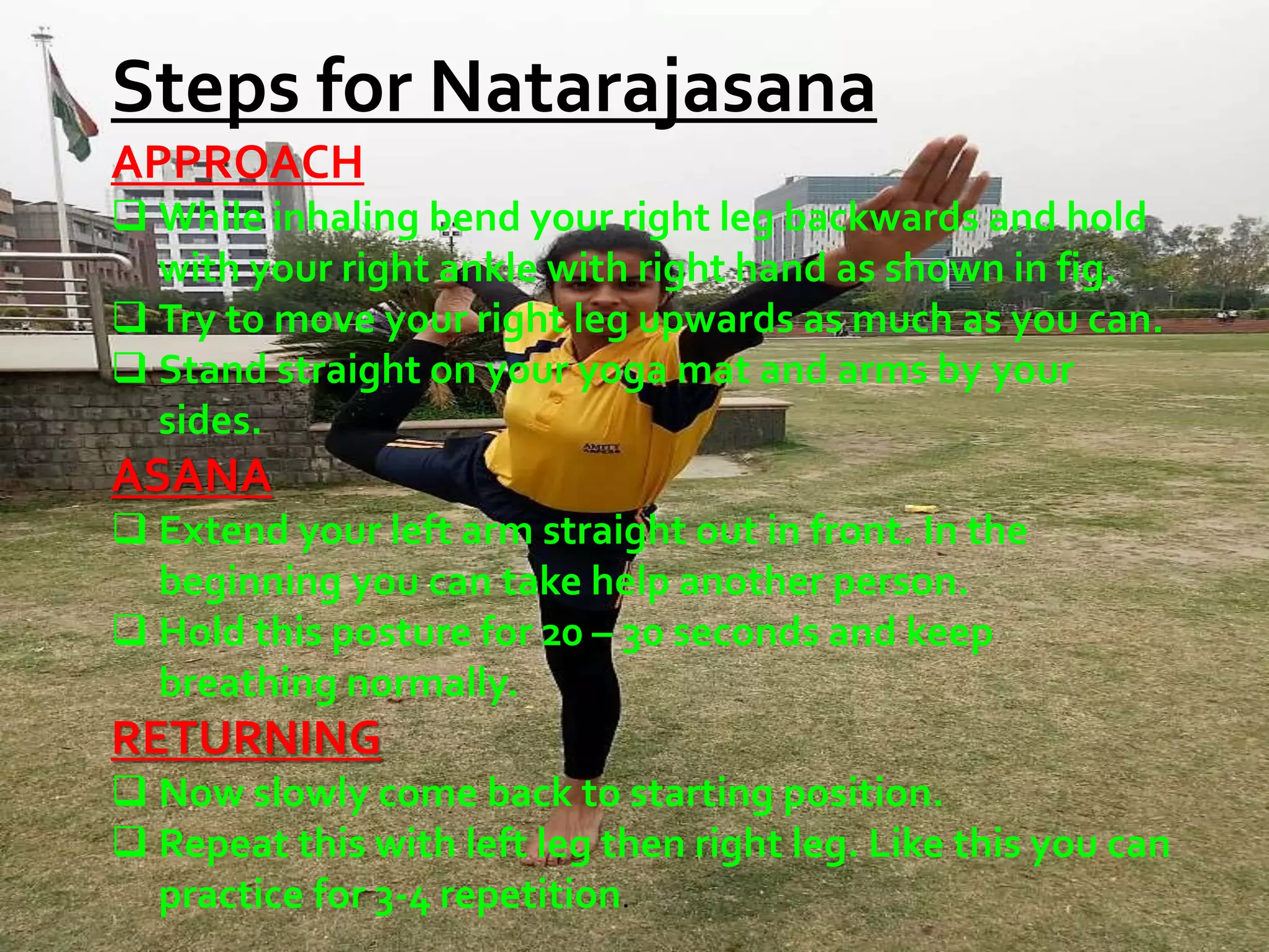 Steps for Natarajasana
APPROACH
 While inhaling bend your right leg backwards and hold
with your right ankle with right hand as shown in fig.
 Try to move your right leg upwards as much as you can.
 Stand straight on your yoga mat and arms by your
sides.
ASANA
 Extend your left arm straight out in front. In the
beginning you can take help another person.
 Hold this posture for 20 – 30 seconds and keep
breathing normally.
RETURNING
 Now slowly come back to starting position.
 Repeat this with left leg then right leg. Like this you can
practice for 3-4 repetition.
 