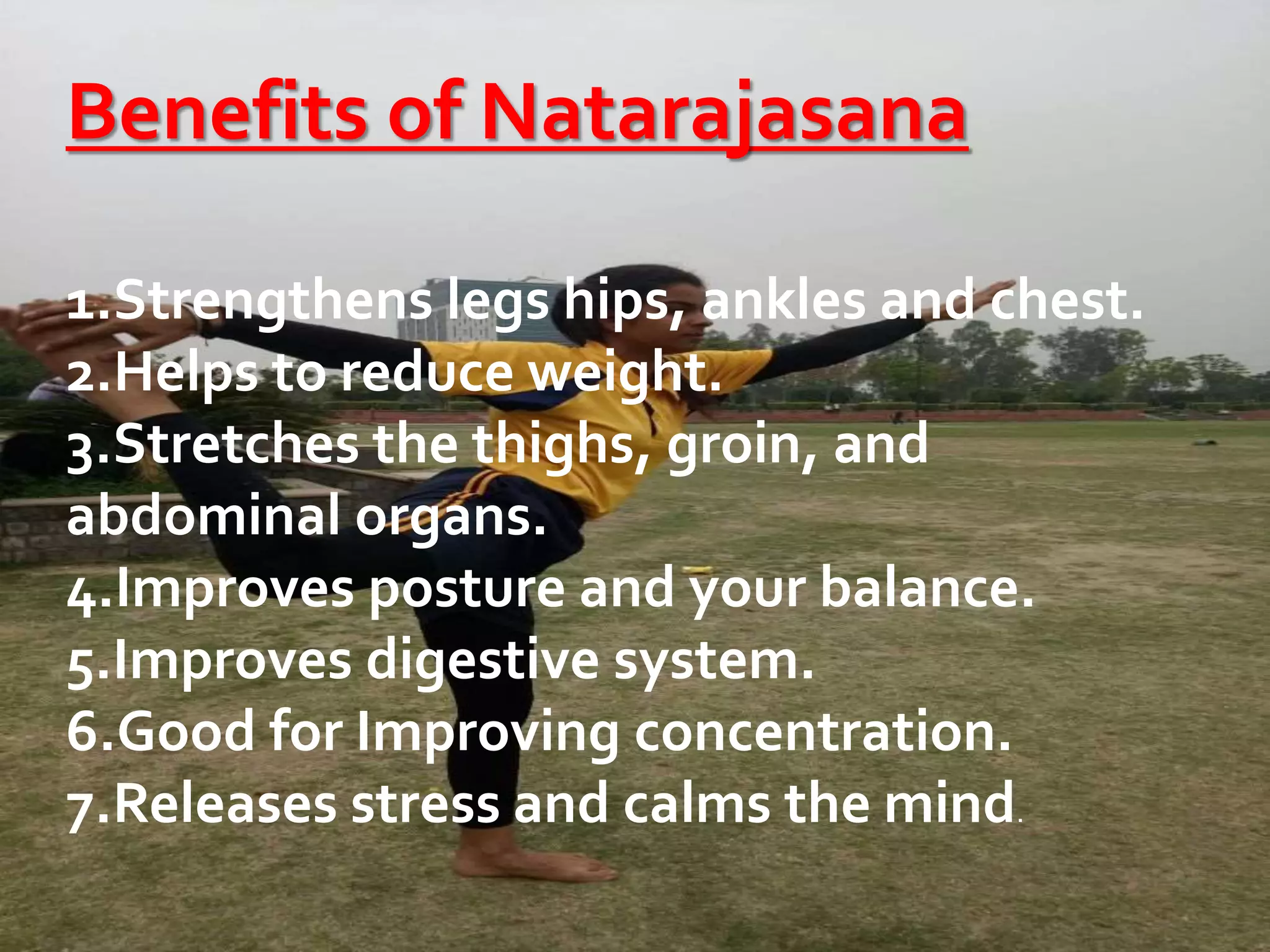 Benefits of Natarajasana
1.Strengthens legs hips, ankles and chest.
2.Helps to reduce weight.
3.Stretches the thighs, groin, and
abdominal organs.
4.Improves posture and your balance.
5.Improves digestive system.
6.Good for Improving concentration.
7.Releases stress and calms the mind.
 