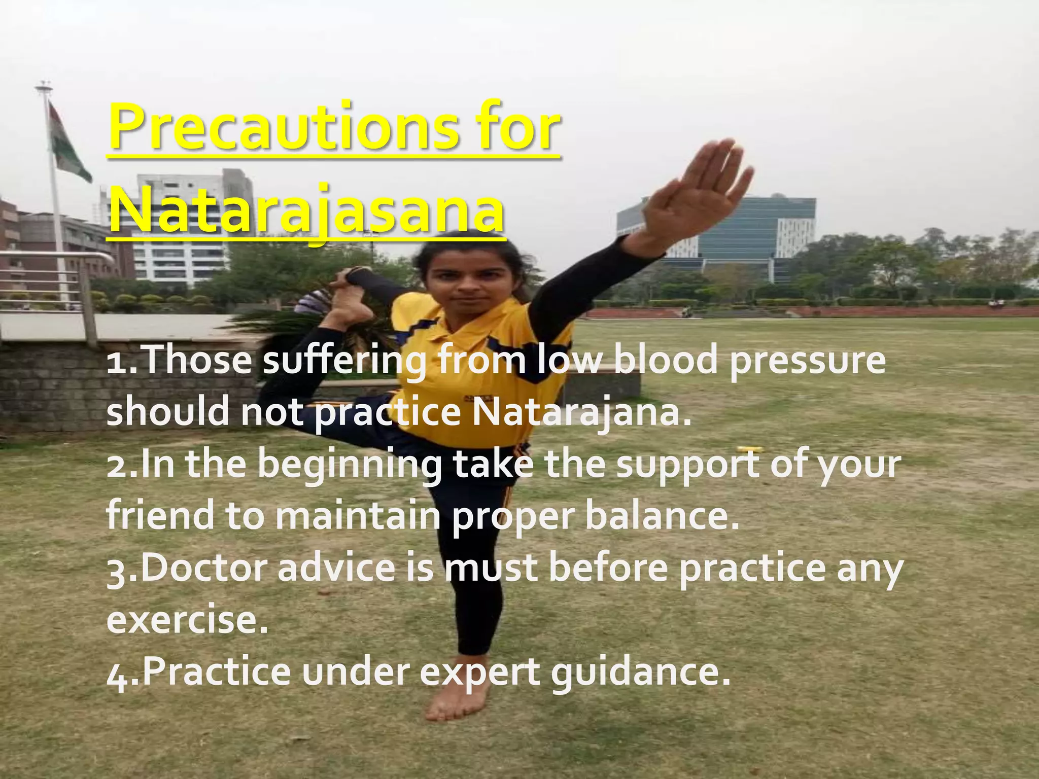 Precautions for
Natarajasana
1.Those suffering from low blood pressure
should not practice Natarajana.
2.In the beginning take the support of your
friend to maintain proper balance.
3.Doctor advice is must before practice any
exercise.
4.Practice under expert guidance.
 