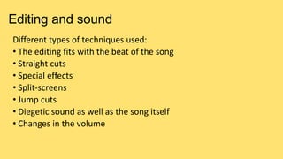 Editing and sound
Different types of techniques used:
• The editing fits with the beat of the song
• Straight cuts
• Special effects
• Split-screens
• Jump cuts
• Diegetic sound as well as the song itself
• Changes in the volume
 