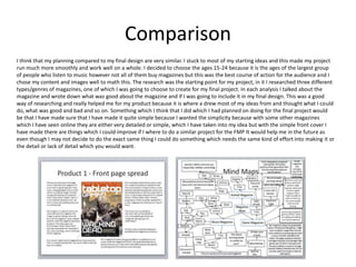 Comparison
I think that my planning compared to my final design are very similar. I stuck to most of my starting ideas and this made my project
run much more smoothly and work well on a whole. I decided to choose the ages 15-24 because it is the ages of the largest group
of people who listen to music however not all of them buy magazines but this was the best course of action for the audience and I
chose my content and images well to math this. The research was the starting point for my project, in it I researched three different
types/genres of magazines, one of which I was going to choose to create for my final project. In each analysis I talked about the
magazine and wrote down what was good about the magazine and if I was going to include it in my final design. This was a good
way of researching and really helped me for my product because it is where a drew most of my ideas from and thought what I could
do, what was good and bad and so on. Something which I think that I did which I had planned on doing for the final project would
be that I have made sure that I have made it quite simple because I wanted the simplicity because with some other magazines
which I have seen online they are either very detailed or simple, which I have taken into my idea but with the simple front cover I
have made there are things which I could improve if I where to do a similar project for the FMP It would help me in the future as
even though I may not decide to do the exact same thing I could do something which needs the same kind of effort into making it or
the detail or lack of detail which you would want.
 