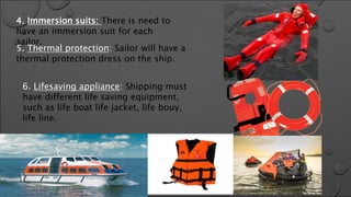 4. Immersion suits: There is need to
have an immersion suit for each
sailor.
5. Thermal protection: Sailor will have a
thermal protection dress on the ship.
6. Lifesaving appliance: Shipping must
have different life saving equipment,
such as life boat life jacket, life bouy,
life line.
 