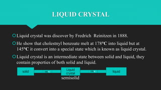 TYPE OF LIQUID CRYSTAL
 1. Semetic : in this type of liquid crystal the arrangement of particles are fixed and
they are u...