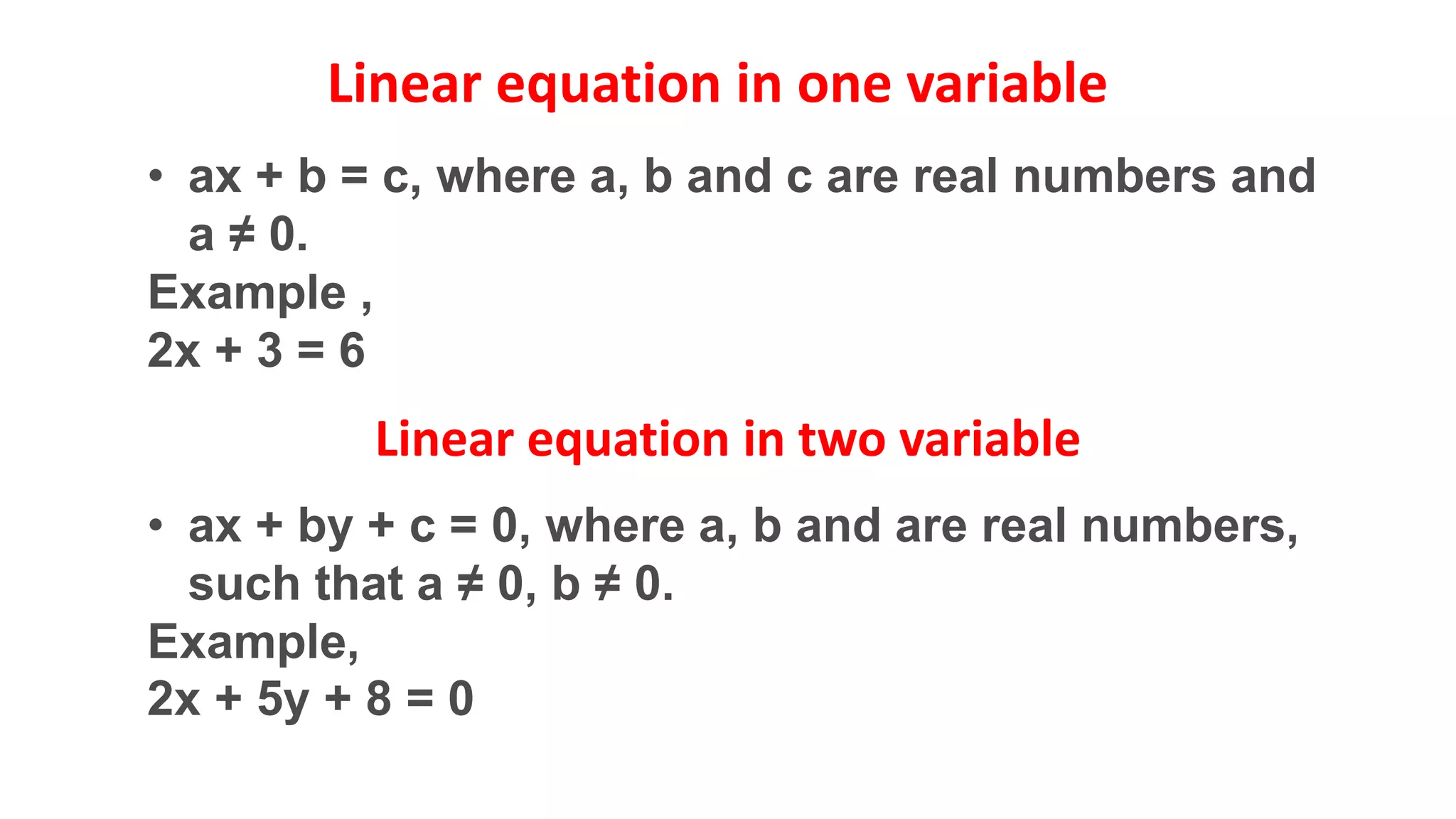 • ax + b = c, where a, b and c are real numbers and
a ≠ 0.
Example ,
2x + 3 = 6
• ax + by + c = 0, where a, b and are real numbers,
such that a ≠ 0, b ≠ 0.
Example,
2x + 5y + 8 = 0
Linear equation in one variable
Linear equation in two variable
 
