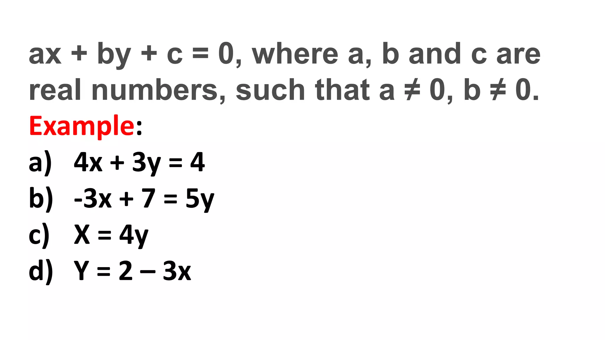 ax + by + c = 0, where a, b and c are
real numbers, such that a ≠ 0, b ≠ 0.
Example:
a) 4x + 3y = 4
b) -3x + 7 = 5y
c) X = 4y
d) Y = 2 – 3x
 