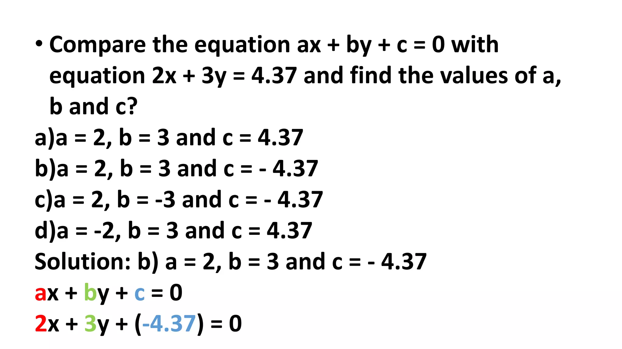 • Compare the equation ax + by + c = 0 with
equation 2x + 3y = 4.37 and find the values of a,
b and c?
a)a = 2, b = 3 and c = 4.37
b)a = 2, b = 3 and c = - 4.37
c)a = 2, b = -3 and c = - 4.37
d)a = -2, b = 3 and c = 4.37
Solution: b) a = 2, b = 3 and c = - 4.37
ax + by + c = 0
2x + 3y + (-4.37) = 0
 