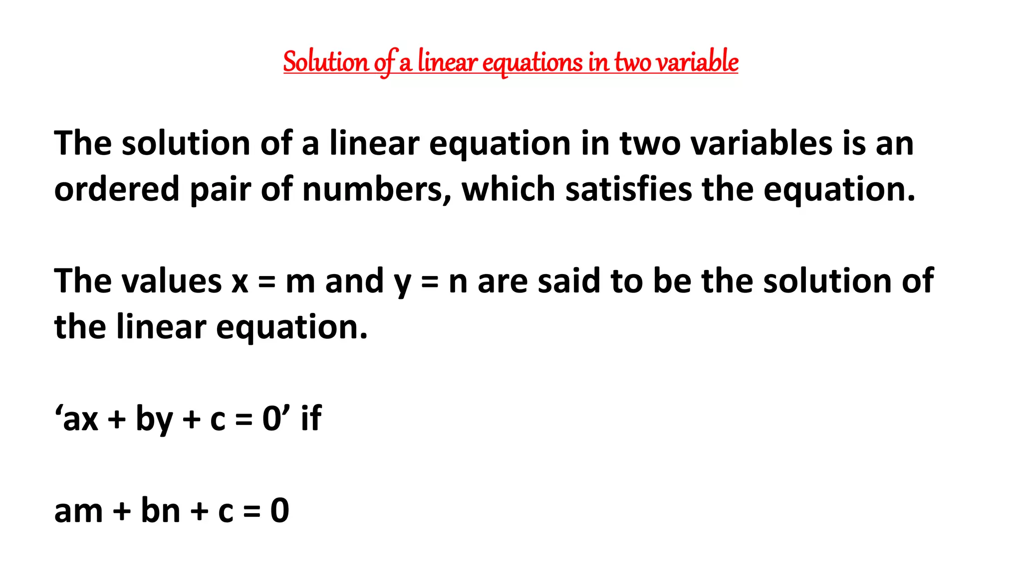 Solution of a linear equations in two variable
The solution of a linear equation in two variables is an
ordered pair of numbers, which satisfies the equation.
The values x = m and y = n are said to be the solution of
the linear equation.
‘ax + by + c = 0’ if
am + bn + c = 0
 
