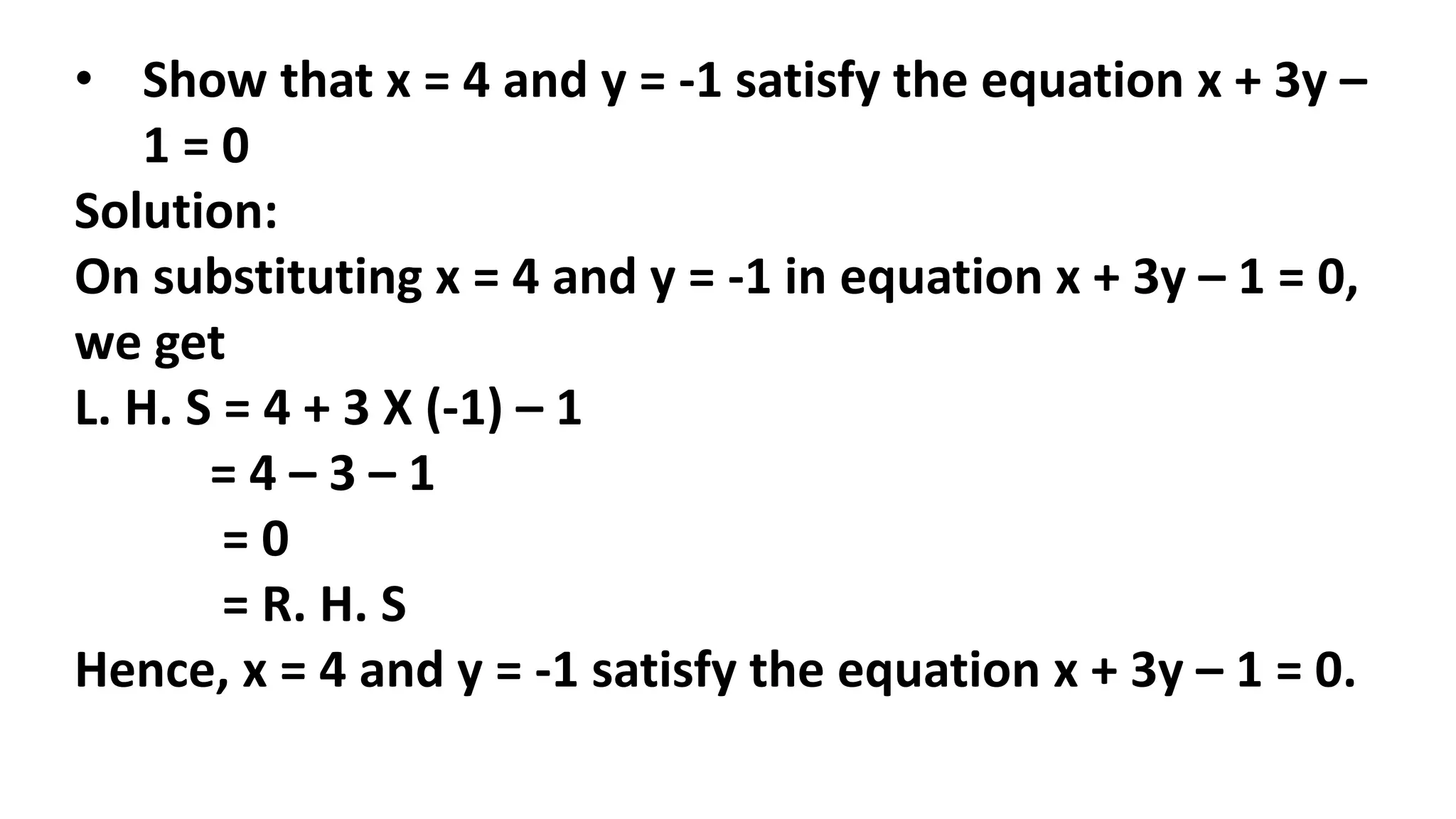 • Show that x = 4 and y = -1 satisfy the equation x + 3y –
1 = 0
Solution:
On substituting x = 4 and y = -1 in equation x + 3y – 1 = 0,
we get
L. H. S = 4 + 3 X (-1) – 1
= 4 – 3 – 1
= 0
= R. H. S
Hence, x = 4 and y = -1 satisfy the equation x + 3y – 1 = 0.
 