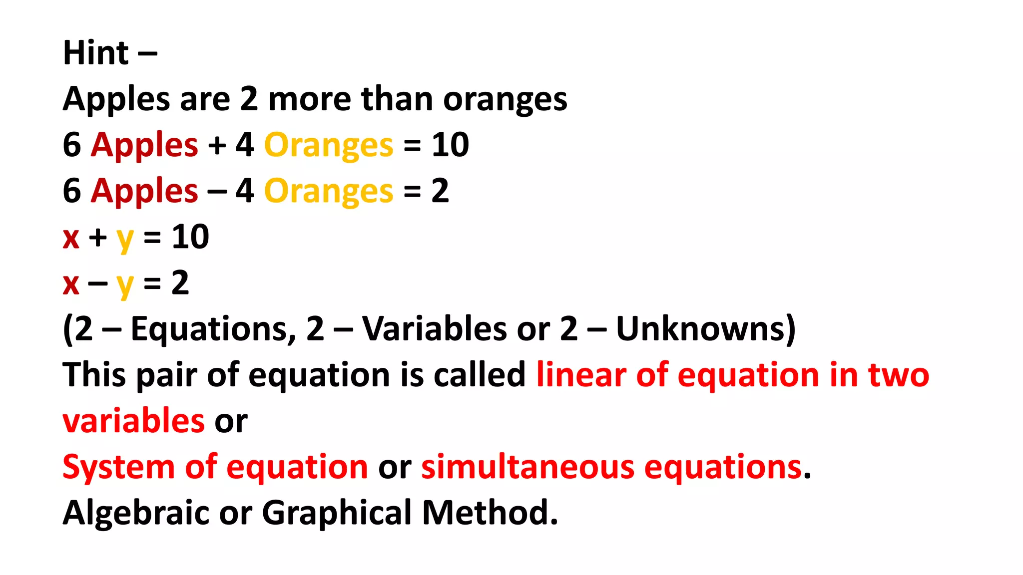 Hint –
Apples are 2 more than oranges
6 Apples + 4 Oranges = 10
6 Apples – 4 Oranges = 2
x + y = 10
x – y = 2
(2 – Equations, 2 – Variables or 2 – Unknowns)
This pair of equation is called linear of equation in two
variables or
System of equation or simultaneous equations.
Algebraic or Graphical Method.
 