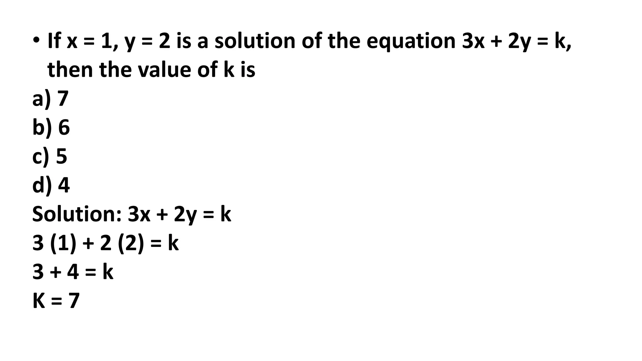 • If x = 1, y = 2 is a solution of the equation 3x + 2y = k,
then the value of k is
a) 7
b) 6
c) 5
d) 4
Solution: 3x + 2y = k
3 (1) + 2 (2) = k
3 + 4 = k
K = 7
 