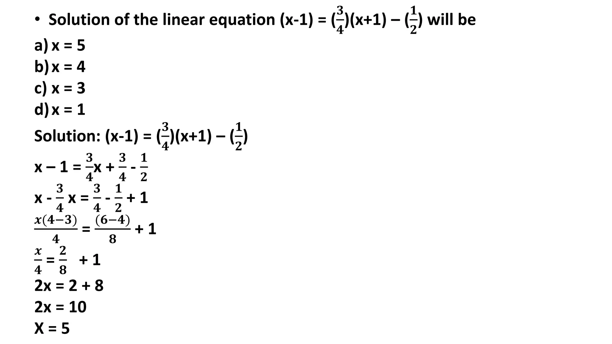 • Solution of the linear equation (x-1) = (
𝟑
𝟒
)(x+1) – (
𝟏
𝟐
) will be
a) x = 5
b)x = 4
c) x = 3
d)x = 1
Solution: (x-1) = (
𝟑
𝟒
)(x+1) – (
𝟏
𝟐
)
x – 1 =
𝟑
𝟒
x +
𝟑
𝟒
-
𝟏
𝟐
x -
𝟑
𝟒
x =
𝟑
𝟒
-
𝟏
𝟐
+ 1
𝒙(𝟒−𝟑)
𝟒
=
(𝟔−𝟒)
𝟖
+ 1
𝒙
𝟒
=
𝟐
𝟖
+ 1
2x = 2 + 8
2x = 10
X = 5
 
