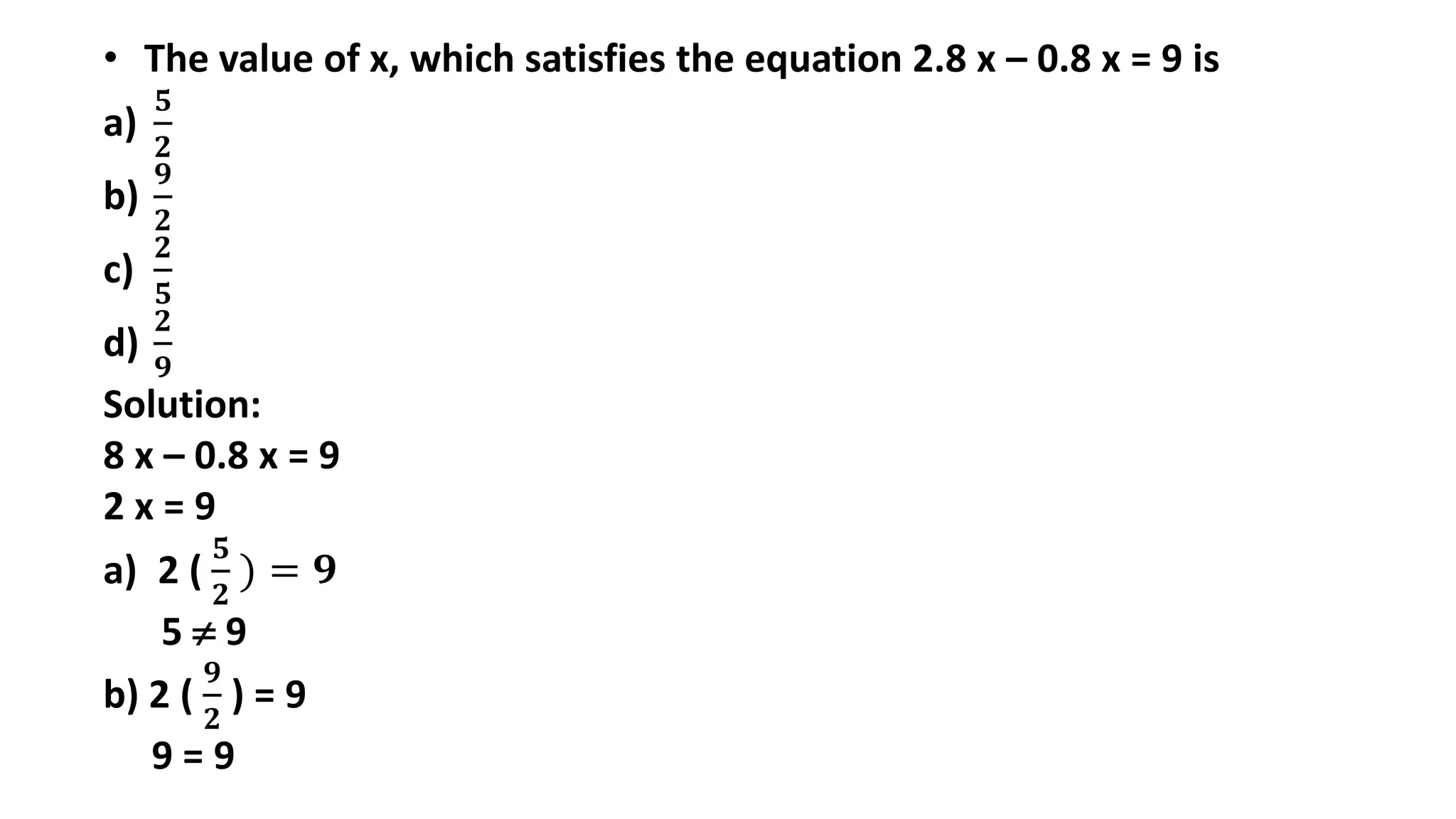 • The value of x, which satisfies the equation 2.8 x – 0.8 x = 9 is
a)
𝟓
𝟐
b)
𝟗
𝟐
c)
𝟐
𝟓
d)
𝟐
𝟗
Solution:
8 x – 0.8 x = 9
2 x = 9
a) 2 (
𝟓
𝟐
) = 𝟗
5  9
b) 2 (
𝟗
𝟐
) = 9
9 = 9
 