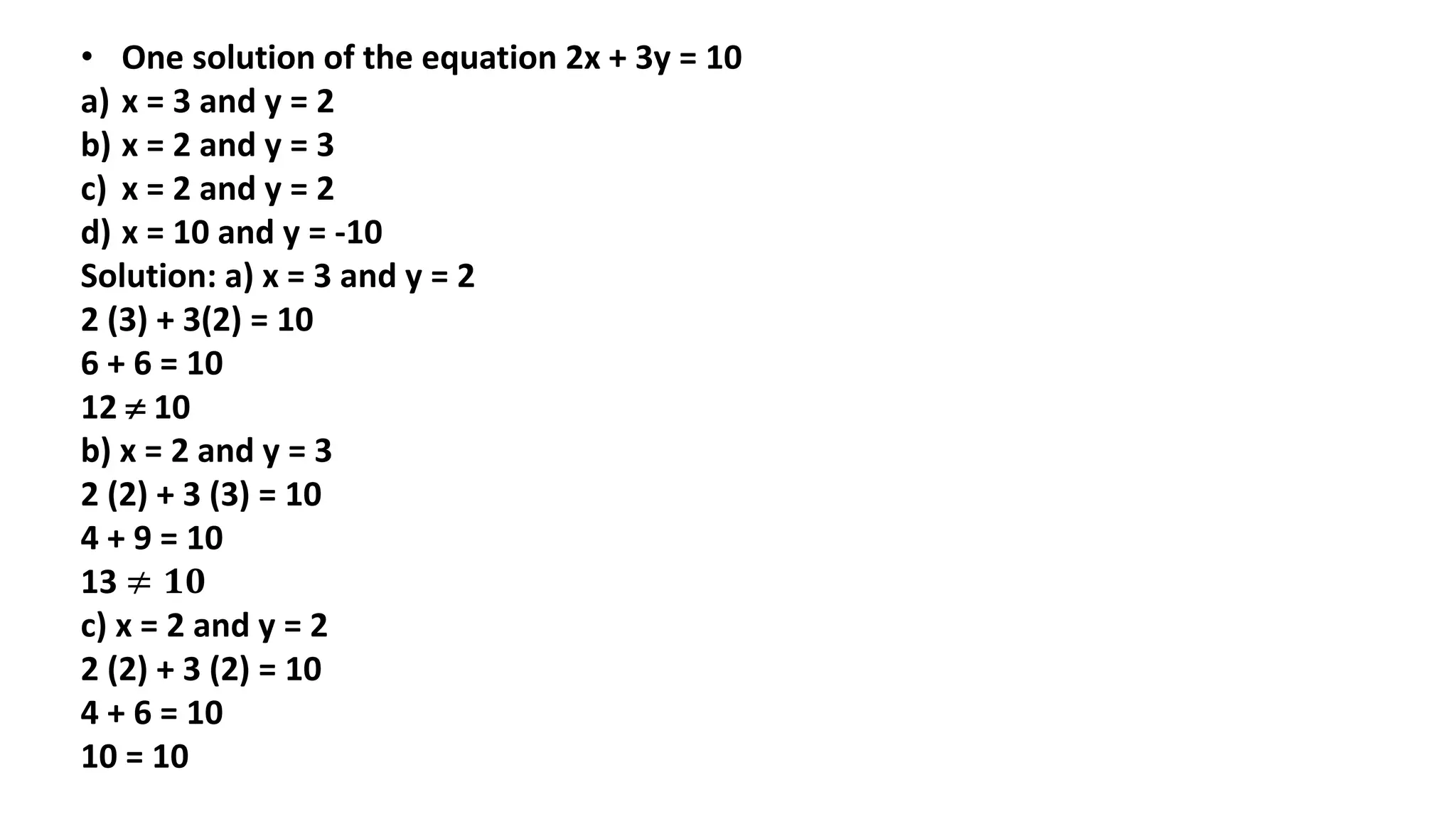 • One solution of the equation 2x + 3y = 10
a) x = 3 and y = 2
b) x = 2 and y = 3
c) x = 2 and y = 2
d) x = 10 and y = -10
Solution: a) x = 3 and y = 2
2 (3) + 3(2) = 10
6 + 6 = 10
12  10
b) x = 2 and y = 3
2 (2) + 3 (3) = 10
4 + 9 = 10
13 ≠ 𝟏𝟎
c) x = 2 and y = 2
2 (2) + 3 (2) = 10
4 + 6 = 10
10 = 10
 