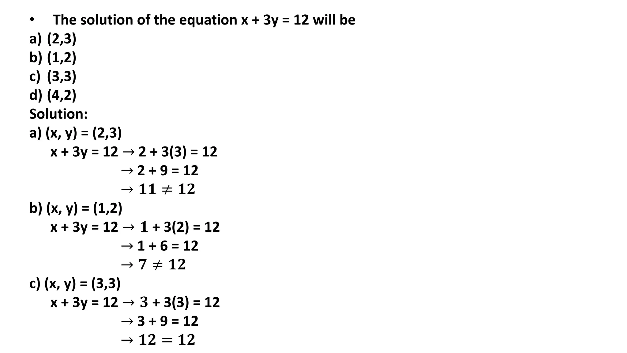 • The solution of the equation x + 3y = 12 will be
a) (2,3)
b) (1,2)
c) (3,3)
d) (4,2)
Solution:
a) (x, y) = (2,3)
x + 3y = 12 → 2 + 3(3) = 12
→ 2 + 9 = 12
→ 𝟏𝟏 ≠ 𝟏𝟐
b) (x, y) = (1,2)
x + 3y = 12 → 𝟏 + 3(2) = 12
→ 1 + 6 = 12
→ 𝟕 ≠ 𝟏𝟐
c) (x, y) = (3,3)
x + 3y = 12 → 𝟑 + 3(3) = 12
→ 3 + 9 = 12
→ 𝟏𝟐 = 𝟏𝟐
 