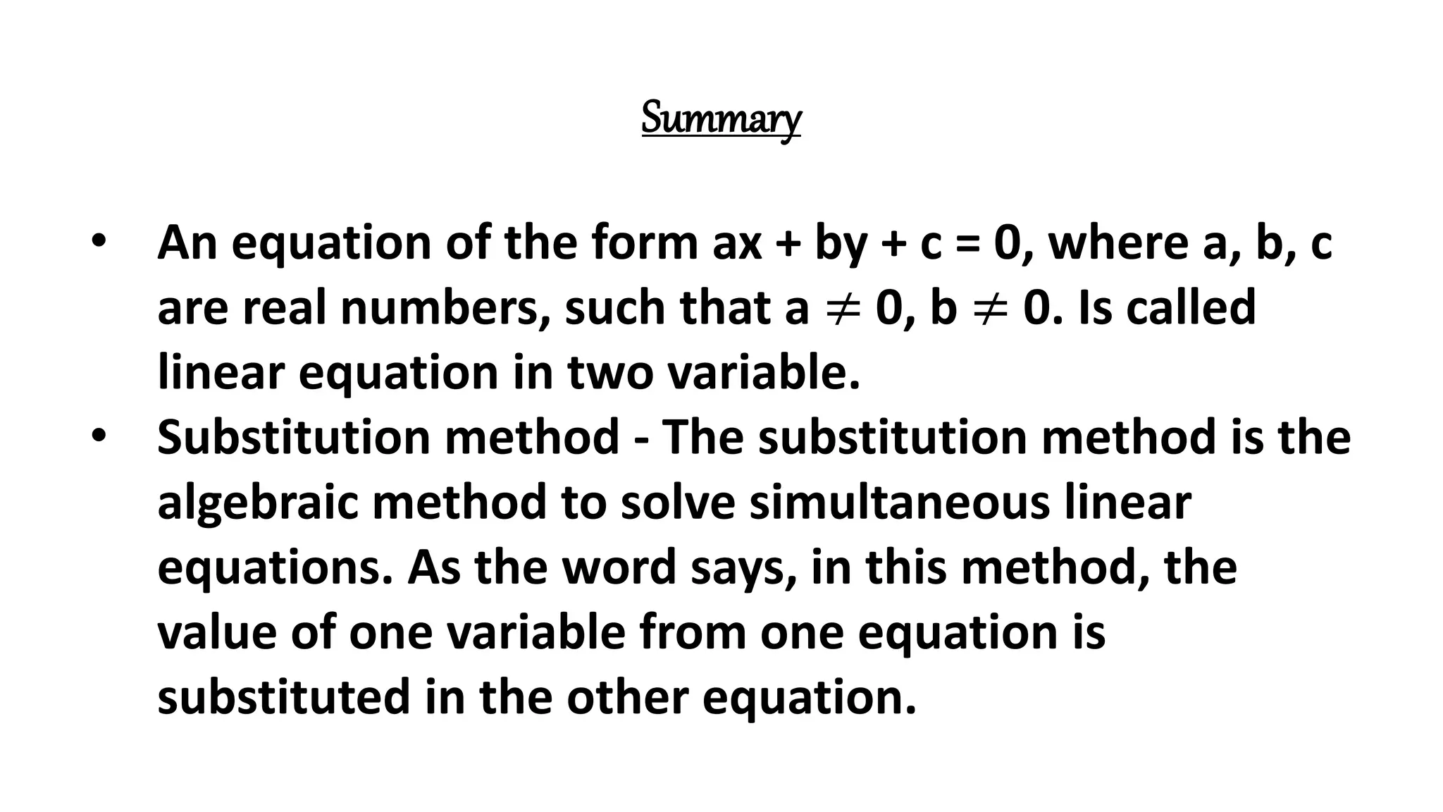 Summary
• An equation of the form ax + by + c = 0, where a, b, c
are real numbers, such that a ≠ 0, b ≠ 0. Is called
linear equation in two variable.
• Substitution method - The substitution method is the
algebraic method to solve simultaneous linear
equations. As the word says, in this method, the
value of one variable from one equation is
substituted in the other equation.
 