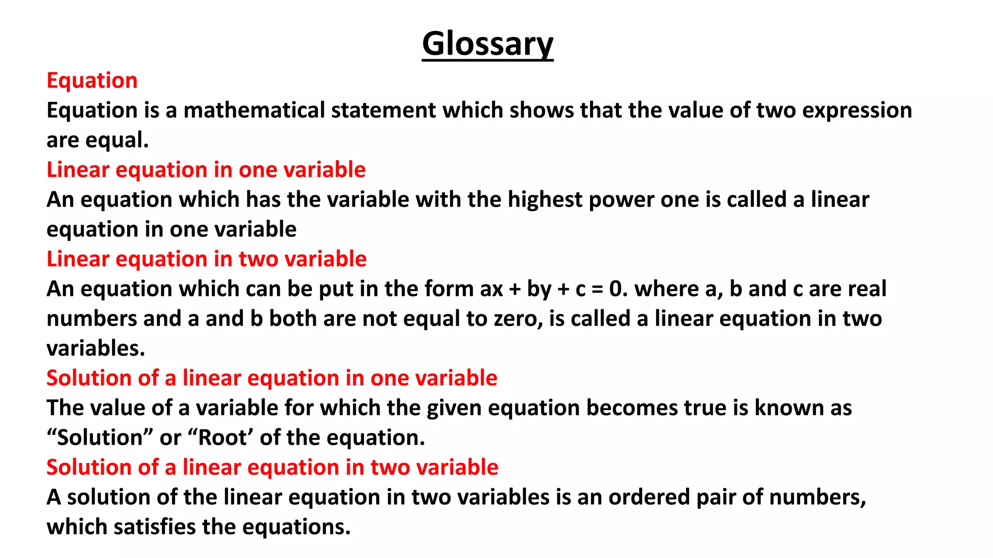 Glossary
Equation
Equation is a mathematical statement which shows that the value of two expression
are equal.
Linear equation in one variable
An equation which has the variable with the highest power one is called a linear
equation in one variable
Linear equation in two variable
An equation which can be put in the form ax + by + c = 0. where a, b and c are real
numbers and a and b both are not equal to zero, is called a linear equation in two
variables.
Solution of a linear equation in one variable
The value of a variable for which the given equation becomes true is known as
“Solution” or “Root’ of the equation.
Solution of a linear equation in two variable
A solution of the linear equation in two variables is an ordered pair of numbers,
which satisfies the equations.
 