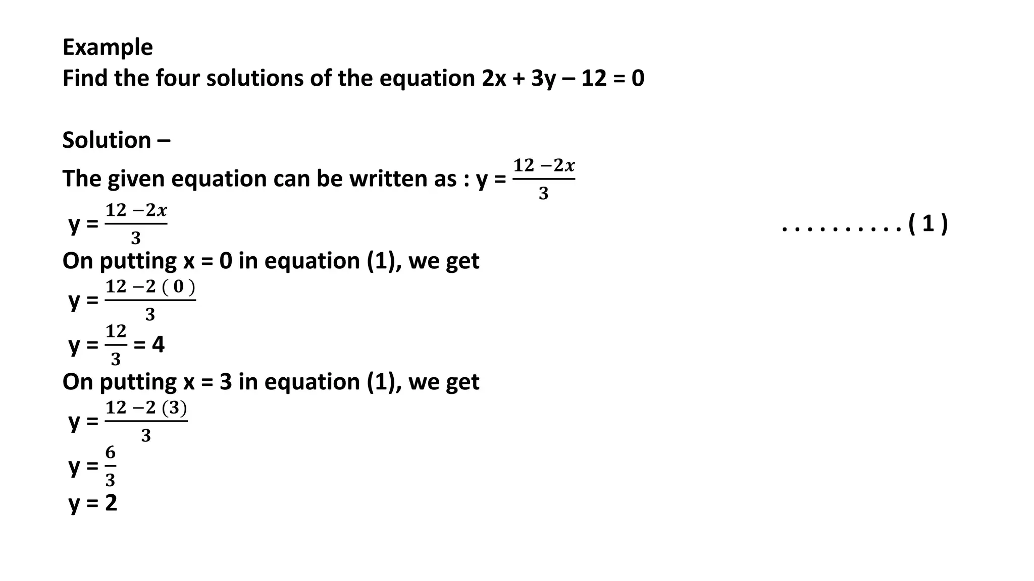 Example
Find the four solutions of the equation 2x + 3y – 12 = 0
Solution –
The given equation can be written as : y =
𝟏𝟐 −𝟐𝒙
𝟑
y =
𝟏𝟐 −𝟐𝒙
𝟑
. . . . . . . . . . ( 1 )
On putting x = 0 in equation (1), we get
y =
𝟏𝟐 −𝟐 ( 𝟎 )
𝟑
y =
𝟏𝟐
𝟑
= 4
On putting x = 3 in equation (1), we get
y =
𝟏𝟐 −𝟐 (𝟑)
𝟑
y =
𝟔
𝟑
y = 2
 