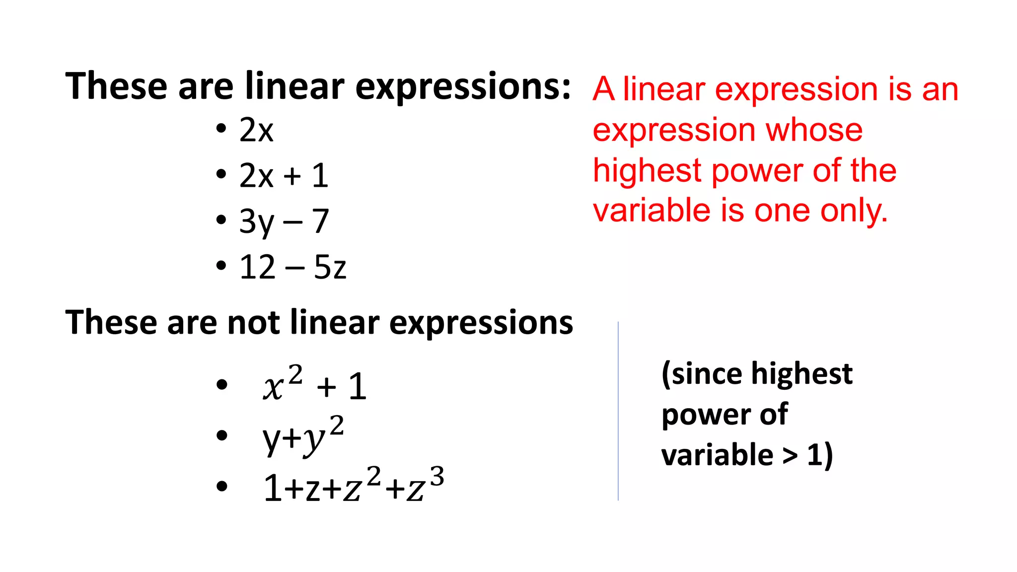 These are linear expressions:
• 2x
• 2x + 1
• 3y – 7
• 12 – 5z
These are not linear expressions
• 𝑥2
+ 1
• y+𝑦2
• 1+z+𝑧2
+𝑧3
(since highest
power of
variable > 1)
A linear expression is an
expression whose
highest power of the
variable is one only.
 
