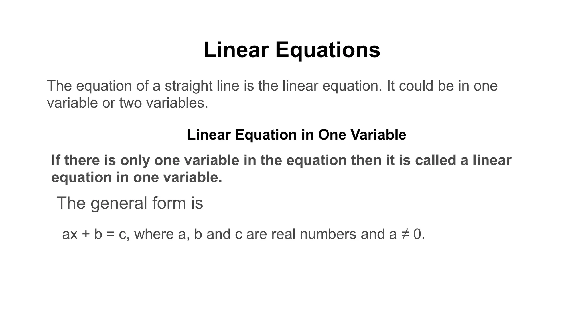 Linear Equations
The equation of a straight line is the linear equation. It could be in one
variable or two variables.
Linear Equation in One Variable
If there is only one variable in the equation then it is called a linear
equation in one variable.
The general form is
ax + b = c, where a, b and c are real numbers and a ≠ 0.
 