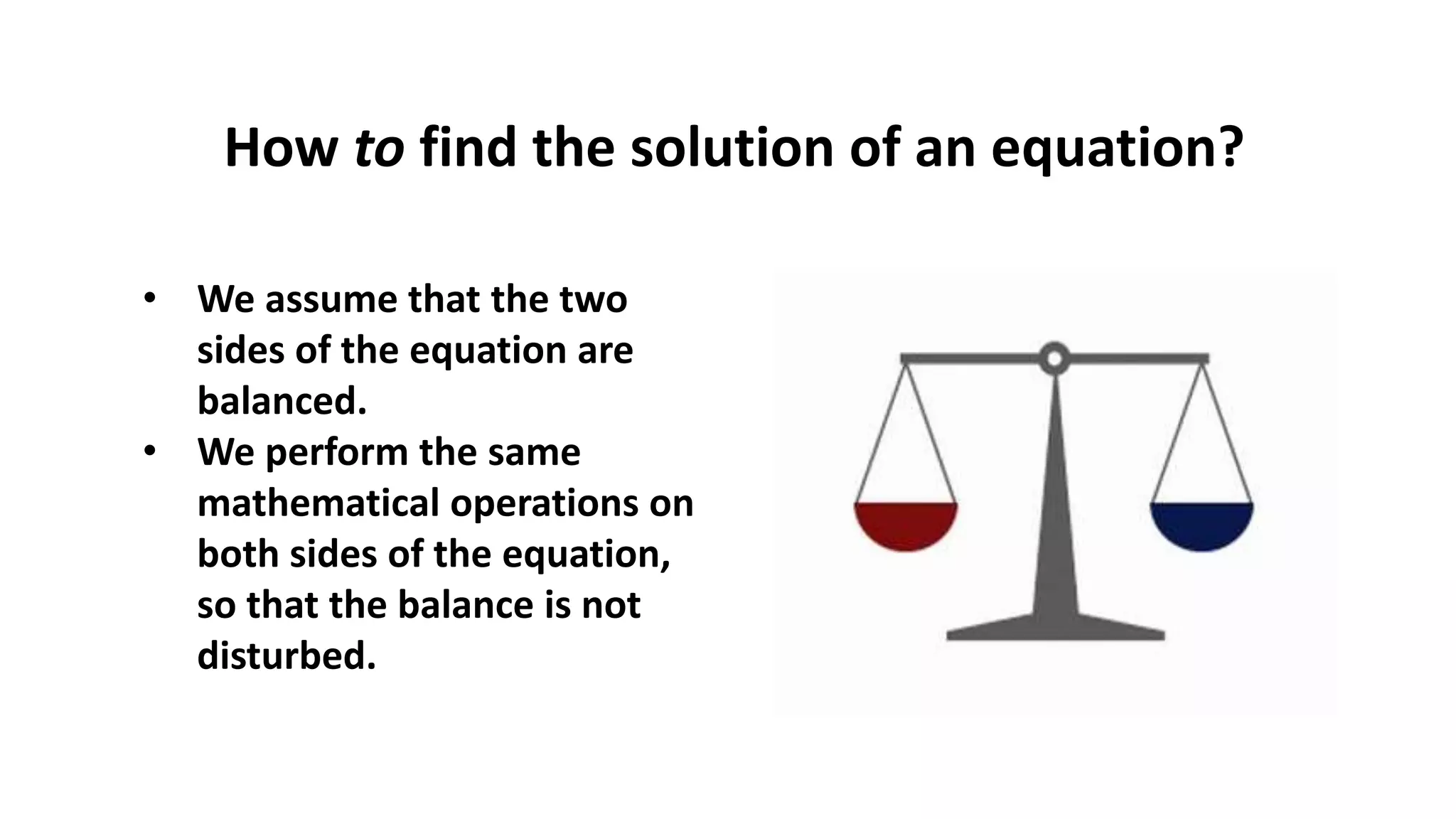 • We assume that the two
sides of the equation are
balanced.
• We perform the same
mathematical operations on
both sides of the equation,
so that the balance is not
disturbed.
How to find the solution of an equation?
 