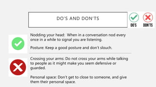 DO’S AND DON’TS
Nodding your head: When in a conversation nod every
once in a while to signal you are listening.
Posture: Keep a good posture and don’t slouch.
Crossing your arms: Do not cross your arms while talking
to people as it might make you seem defensive or
guarded.
Personal space: Don’t get to close to someone, and give
them their personal space.
 
