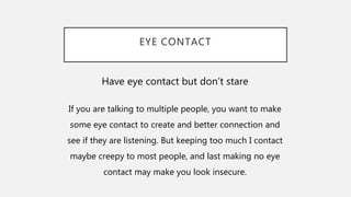 EYE CONTACT
Have eye contact but don’t stare
If you are talking to multiple people, you want to make
some eye contact to create and better connection and
see if they are listening. But keeping too much I contact
maybe creepy to most people, and last making no eye
contact may make you look insecure.
 