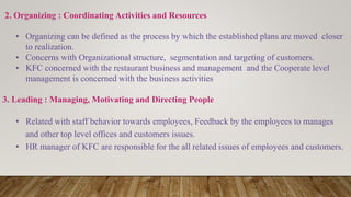 2. Organizing : Coordinating Activities and Resources
• Organizing can be defined as the process by which the established plans are moved closer
to realization.
• Concerns with Organizational structure, segmentation and targeting of customers.
• KFC concerned with the restaurant business and management and the Cooperate level
management is concerned with the business activities
3. Leading : Managing, Motivating and Directing People
• Related with staff behavior towards employees, Feedback by the employees to manages
and other top level offices and customers issues.
• HR manager of KFC are responsible for the all related issues of employees and customers.
 