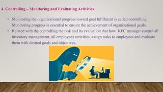 4. Controlling – Monitoring and Evaluating Activities
• Monitoring the organizational progress toward goal fulfilment is called controlling.
Monitoring progress is essential to ensure the achievement of organizational goals.
• Related with the controlling the task and its evaluation that how KFC manager control all
inventory management, all employees activities, assign tasks to employees and evaluate
them with desired goals and objectives.
 