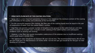 • SPRAY RATE (FLOW RATE OF THE COATING SOLUTION):
• Spray rate is a very important parameter because it has impact on the moisture content of the coating
and ultimately on the quality and uniformity of the formed film.
• For the successful aqueous film coating, the flow rate of the coating liquid must be equal to the rate
of evaporation of water from the coated tablet’s surface.
• High flow rate permits a greater number of droplets to be sprayed on the tablet bed per unit time
which increases the droplet size, it results in over-wetting of the tablet surface and subsequent
problems such as picking and sticking.
• However, a low flow rate causes incomplete coalescence of the polymer due to insufficient wetting
which could result in brittle films.
• The optimum value should be set between 80 and 150 ml/min. The recommended level is 80 ml/min
per gun if the gun-to-bed distance is 8 inches while 120 ml/min per gun would be for the gun-to-bed
distance of 10 inches.
 