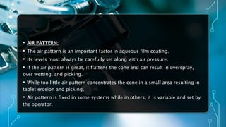 • AIR PATTERN:
• The air pattern is an important factor in aqueous film coating.
• Its levels must always be carefully set along with air pressure.
• If the air pattern is great, it flattens the cone and can result in overspray,
over wetting, and picking.
• While too little air pattern concentrates the cone in a small area resulting in
tablet erosion and picking.
• Air pattern is fixed in some systems while in others, it is variable and set by
the operator.
 