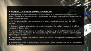 • ATOMIZING AIR PRESSURE (SPRAYING AIR PRESSURE):
• The spraying air pressure scatters the liquid which is to be coated into droplets and
affects droplet size distribution and subsequently the droplet spreading and penetration on
the surface of the tablet.
• For the adhesive film coat, the atomized droplets completely spread over the tablet’s
surface.
• Simply, if spraying air pressure increases, it decreases the surface roughness of tablets
resulting in thinner film.
• However, if spraying pressure is very high, spray loss is great, and the resultant droplets
are very fine and would spray dry before reaching the tablet surface and incomplete droplet
spreading and coalescence.
• Low spraying air pressure over wet tablets and causes sticking because of the production
of large droplets.
• The optimum range of atomizing air pressure for round, standard concave 6.5 mm tablets
is 0.8-1.6 Kg/cm².
 