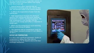 during coating because it evaporates solvent, so
maintain a limit to prevent tablets from being
over dry or over wet.
• Several factors affect required inlet air
temperature including spray rate, inlet air flow
rate, and percent solids in the coating solution.
• It affects the evaporation of water from the
coating pan.
• High temperature increases the drying of
aqueous film coating and decreases aqueous
penetration in tablets, minimizing porosity. Too
high temperature is not feasible, and the
outcome is the orange peel effect or reduction in
weight gain.
• While very low temperatures cause twinning,
picking, and sticking of tablets.
• The optimum inlet air temperature range for
round shape, standard concave 6.5 mm tablets is
50-60 °C.
OUTLET AIR TEMPERATURE:
It is also a very significant parameter. Outlet air
temperature is always less than inlet air
temperature by 10-20 degrees due to the heat
exchange mechanism.
 