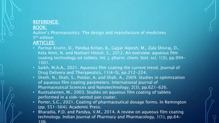 REFERENCE:
BOOK:
Aulton’s Pharmaceutics: The design and manufacture of medicines
5th edition
ARTICLES:
• Parmar Krutin, D., Pandya Kirtan, B., Gajjar Alpesh, M., Zala Shivraj, D.,
Kela Amit, N. and Nathani Hitesh, S., 2012. An overview: aqueous film
coating technology on tablets. Int. j. pharm. chem. biol. sci, 1(3), pp.994-
1001.
• Saikh, M.A.A., 2021. Aqueous film coating the current trend. Journal of
Drug Delivery and Therapeutics, 11(4-S), pp.212-224.
• Sheth, N., Shah, S., Potdar, A. and Shah, A., 2009. Studies in optimization
of aqueous film coating parameters. International Journal of
Pharmaceutical Sciences and Nanotechnology, 2(3), pp.621-626.
• Ruotsalainen, M., 2003. Studies on aqueous film coating of tablets
performed in a side-vented pan coater.
• Porter, S.C., 2021. Coating of pharmaceutical dosage forms. In Remington
(pp. 551-564). Academic Press.
• Bharadia, P.D. and Pandya, V.M., 2014. A review on aqueous film coating
technology. Indian Journal of Pharmacy and Pharmacology, 1(1), pp.64-
 