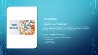 • INTRODUCTION:
• WHAT IS TABLET COATING?
• It is a pharmaceutical process in which a tablet is coated with the help
of coating material by applying it to the surface, to achieve the preferred
properties of dosage form over the uncoated variety.
• TYPES OF TABLET COATING:
• There are three types of tablet coating:
• Sugar coating
• Film coating
• Enteric coating
 