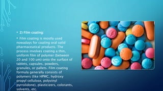 • 2) Film coating:
• Film coating is mostly used
nowadays for coating oral solid
pharmaceutical products. The
process involves coating a thin,
uniform film of polymer (between
20 and 100 um) onto the surface of
tablets, capsules, powders,
granules, or pallets. Film coating
formula generally consists of
polymers (like HPMC, hydroxy
propyl cellulose, polyvinyl
pyrrolidone), plasticizers, colorants,
solvents, etc.
 