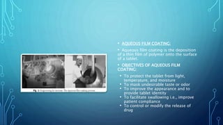 • AQUEOUS FILM COATING:
• Aqueous film coating is the deposition
of a thin film of polymer onto the surface
of a tablet.
• OBJECTIVES OF AQUEOUS FILM
COATING:
• To protect the tablet from light,
temperature, and moisture
• To mask undesirable taste or odor
• To improve the appearance and to
provide tablet identity
• To facilitate swallowing i.e., improve
patient compliance
• To control or modify the release of
drug
 