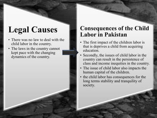 Legal Causes
• There was no law to deal with the
child labor in the country.
• The laws in the country cannot
kept pace with the changing
dynamics of the country.
Consequences of the Child
Labor in Pakistan
• The first impact of the children labor is
that is deprives a child from acquiring
education.
• Secondly, the issues of child labor in the
country can result in the persistence of
class and income inequities in the country.
• The issue of child labor also impacts the
human capital of the children.
• the child labor has consequences for the
long terms stability and tranquility of
society.
 