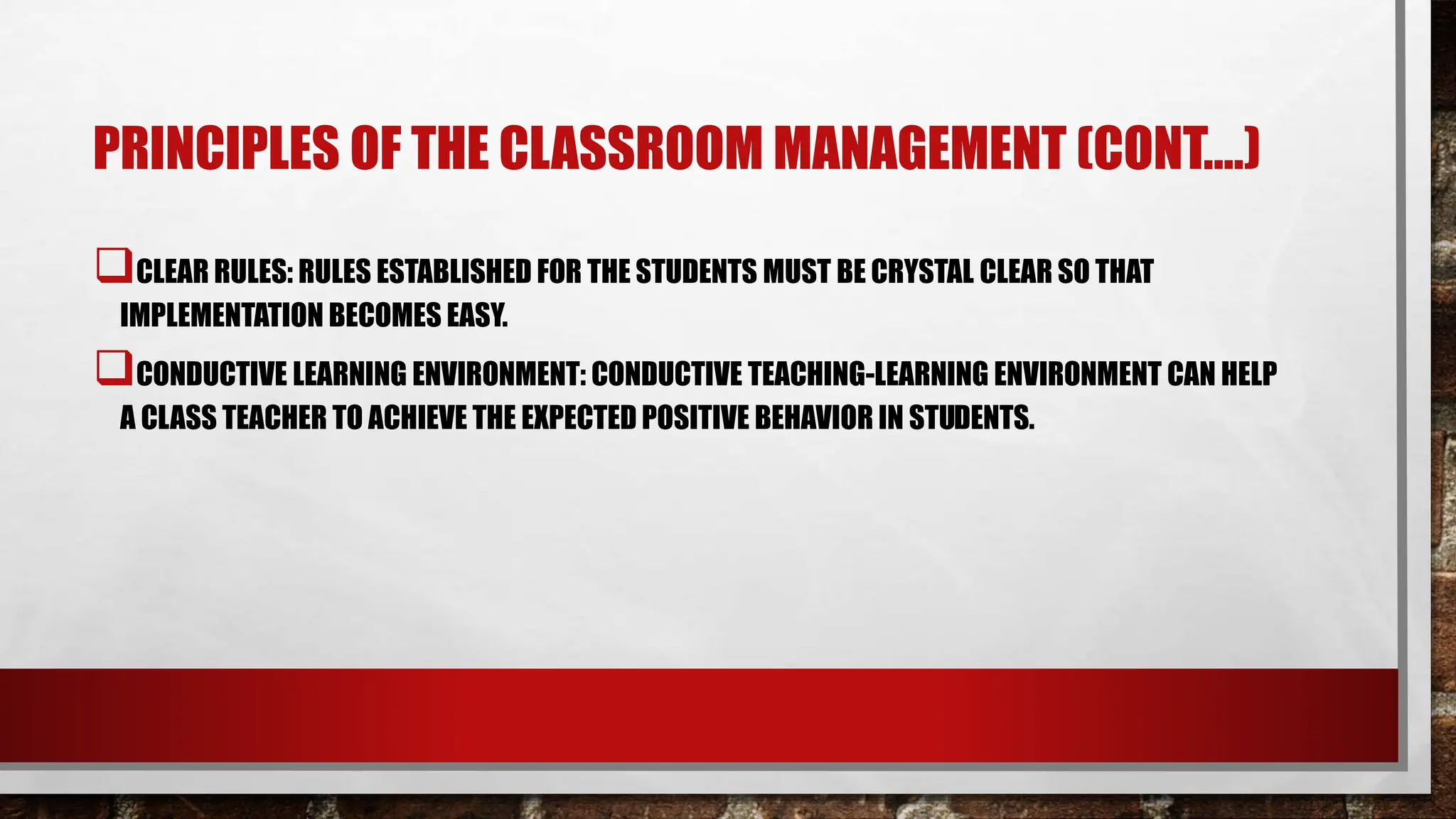 PRINCIPLES OF THE CLASSROOM MANAGEMENT (CONT.…)
CLEAR RULES: RULES ESTABLISHED FOR THE STUDENTS MUST BE CRYSTAL CLEAR SO THAT
IMPLEMENTATION BECOMES EASY.
CONDUCTIVE LEARNING ENVIRONMENT: CONDUCTIVE TEACHING-LEARNING ENVIRONMENT CAN HELP
A CLASS TEACHER TO ACHIEVE THE EXPECTED POSITIVE BEHAVIOR IN STUDENTS.
 